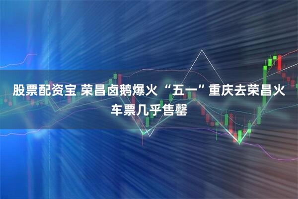 股票配资宝 荣昌卤鹅爆火 “五一”重庆去荣昌火车票几乎售罄