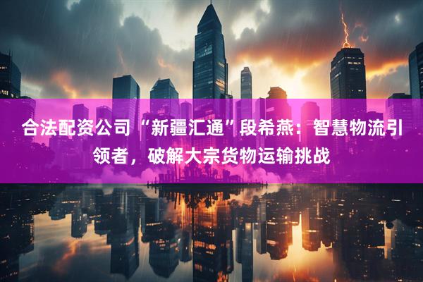 合法配资公司 “新疆汇通”段希燕：智慧物流引领者，破解大宗货物运输挑战