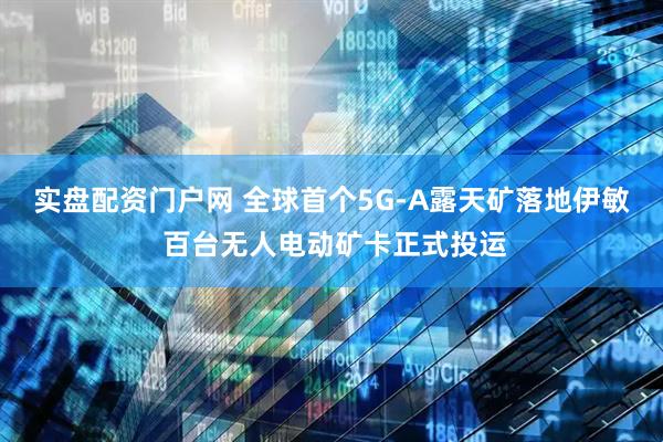 实盘配资门户网 全球首个5G-A露天矿落地伊敏 百台无人电动矿卡正式投运