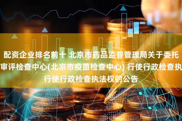 配资企业排名前十 北京市药品监督管理局关于委托北京市药品审评检查中心(北京市疫苗检查中心) 行使行政检查执法权的公告