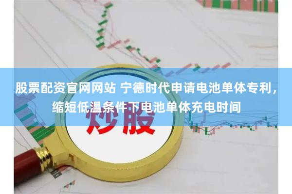股票配资官网网站 宁德时代申请电池单体专利，缩短低温条件下电池单体充电时间