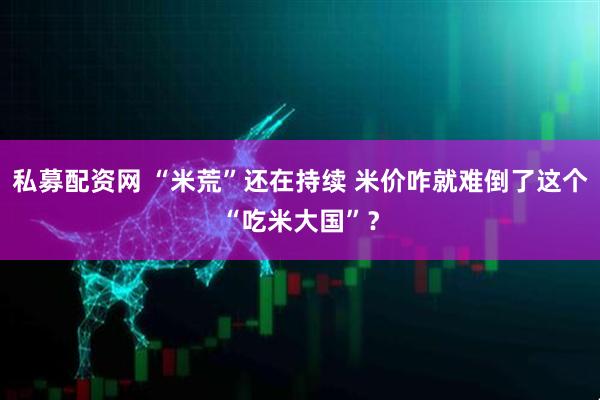 私募配资网 “米荒”还在持续 米价咋就难倒了这个“吃米大国”？
