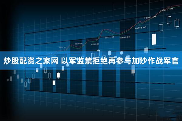 炒股配资之家网 以军监禁拒绝再参与加沙作战军官