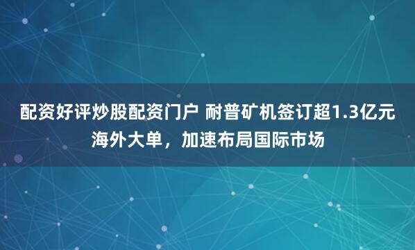 配资好评炒股配资门户 耐普矿机签订超1.3亿元海外大单，加速布局国际市场