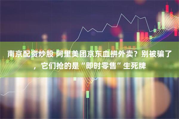 南京配资炒股 阿里美团京东血拼外卖？别被骗了，它们抢的是“即时零售”生死牌