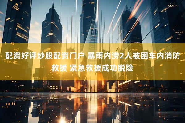 配资好评炒股配资门户 暴雨内涝2人被困车内消防救援 紧急救援成功脱险