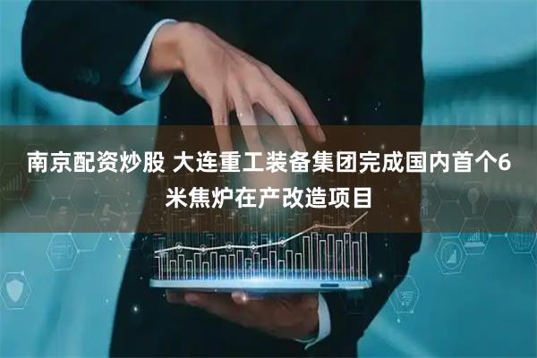 南京配资炒股 大连重工装备集团完成国内首个6米焦炉在产改造项目
