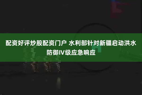 配资好评炒股配资门户 水利部针对新疆启动洪水防御Ⅳ级应急响应