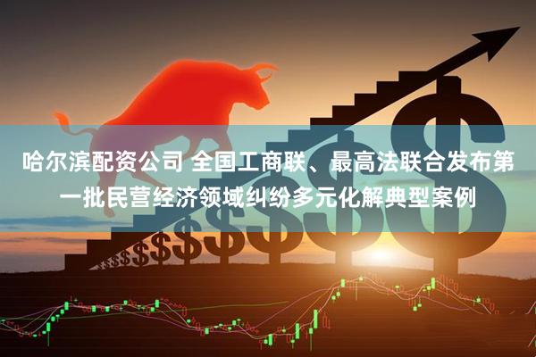哈尔滨配资公司 全国工商联、最高法联合发布第一批民营经济领域纠纷多元化解典型案例