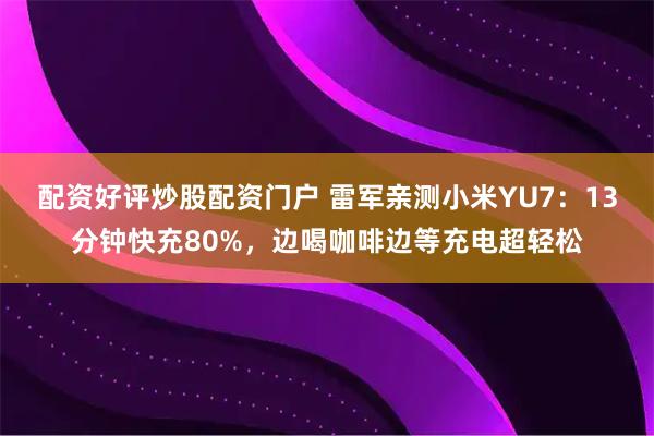 配资好评炒股配资门户 雷军亲测小米YU7：13分钟快充80%，边喝咖啡边等充电超轻松