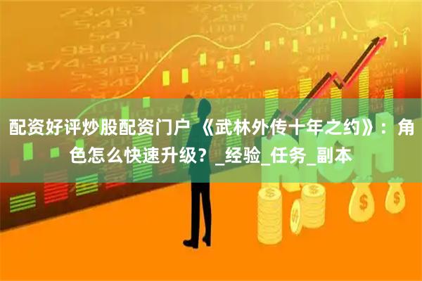 配资好评炒股配资门户 《武林外传十年之约》：角色怎么快速升级？_经验_任务_副本