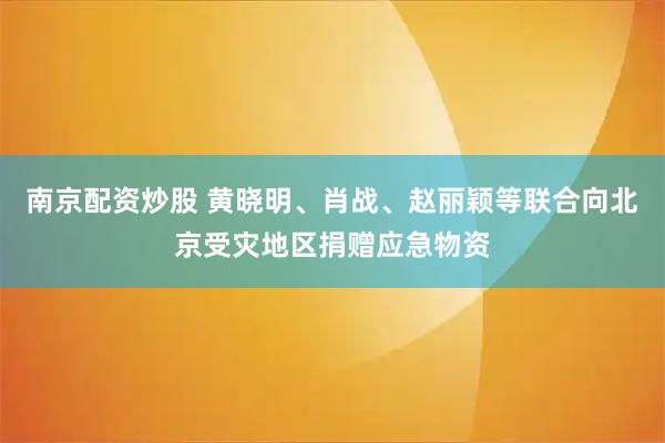 南京配资炒股 黄晓明、肖战、赵丽颖等联合向北京受灾地区捐赠应急物资