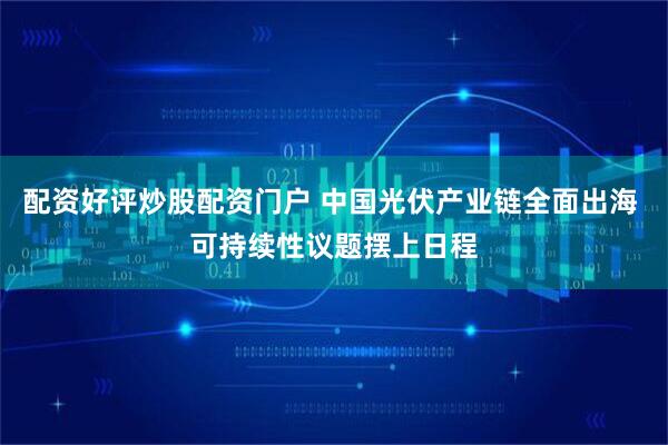 配资好评炒股配资门户 中国光伏产业链全面出海 可持续性议题摆上日程