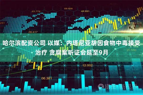 哈尔滨配资公司 以媒：内塔尼亚胡因食物中毒接受治疗 贪腐案听证会延至9月