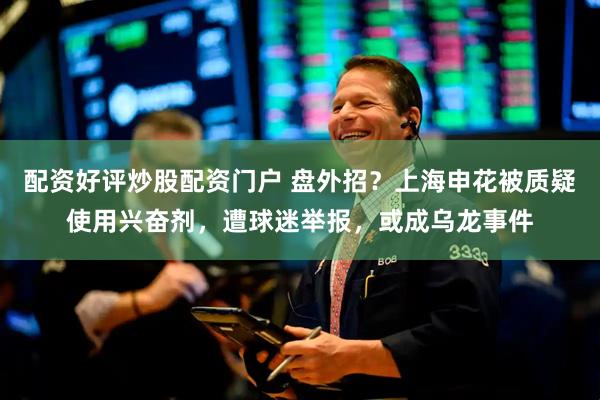配资好评炒股配资门户 盘外招？上海申花被质疑使用兴奋剂，遭球迷举报，或成乌龙事件