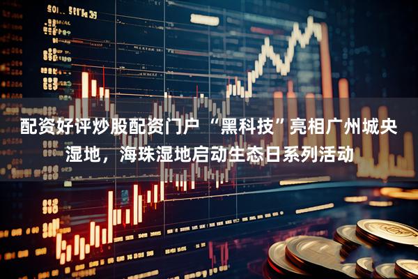 配资好评炒股配资门户 “黑科技”亮相广州城央湿地，海珠湿地启动生态日系列活动