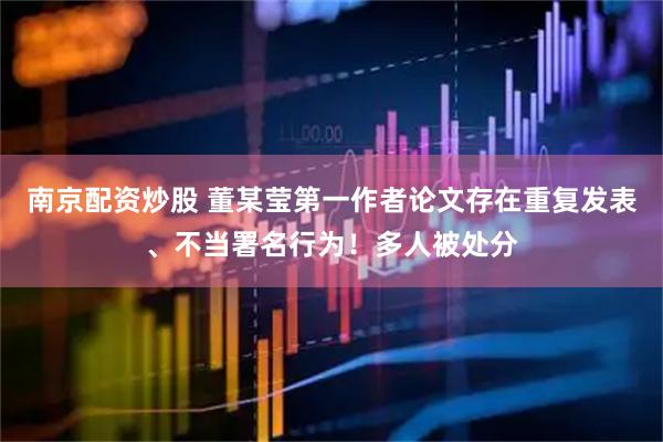 南京配资炒股 董某莹第一作者论文存在重复发表、不当署名行为！多人被处分