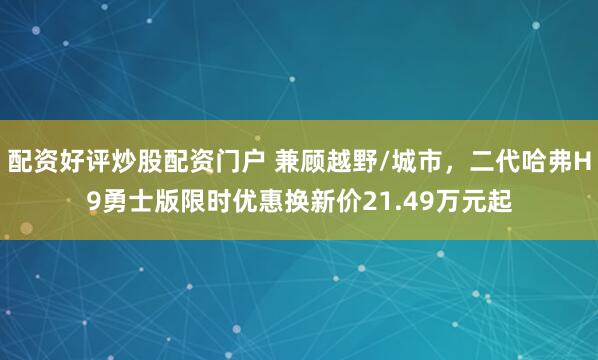 配资好评炒股配资门户 兼顾越野/城市，二代哈弗H9勇士版限时优惠换新价21.49万元起