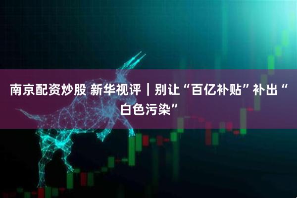 南京配资炒股 新华视评｜别让“百亿补贴”补出“白色污染”