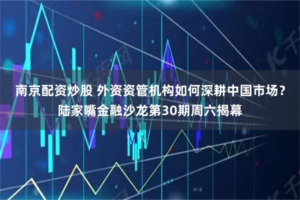 南京配资炒股 外资资管机构如何深耕中国市场?陆家嘴金融沙龙第30期周六揭幕